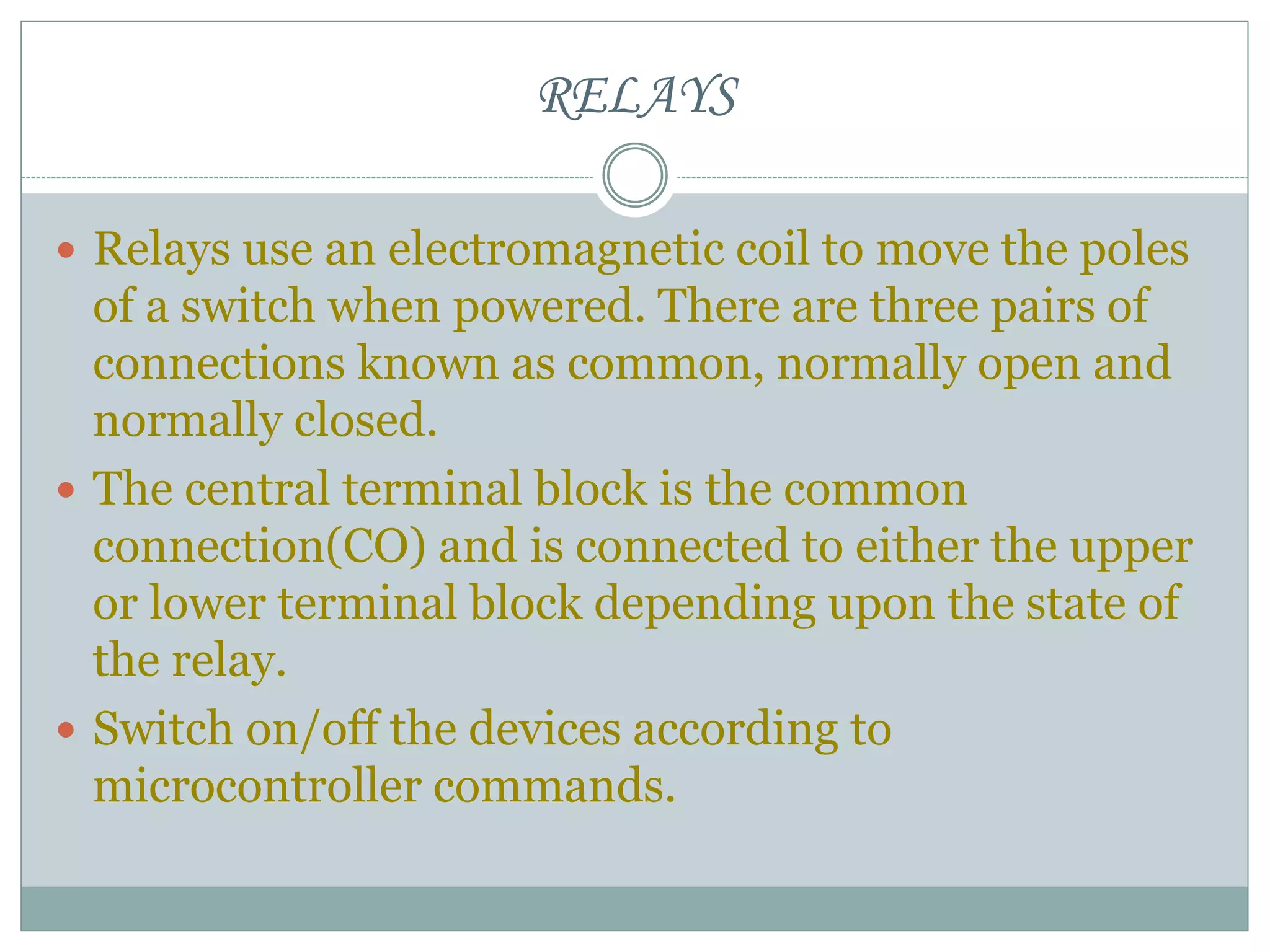 RELAYS
 Relays use an electromagnetic coil to move the poles
of a switch when powered. There are three pairs of
connections known as common, normally open and
normally closed.
 The central terminal block is the common
connection(CO) and is connected to either the upper
or lower terminal block depending upon the state of
the relay.
 Switch on/off the devices according to
microcontroller commands.
 