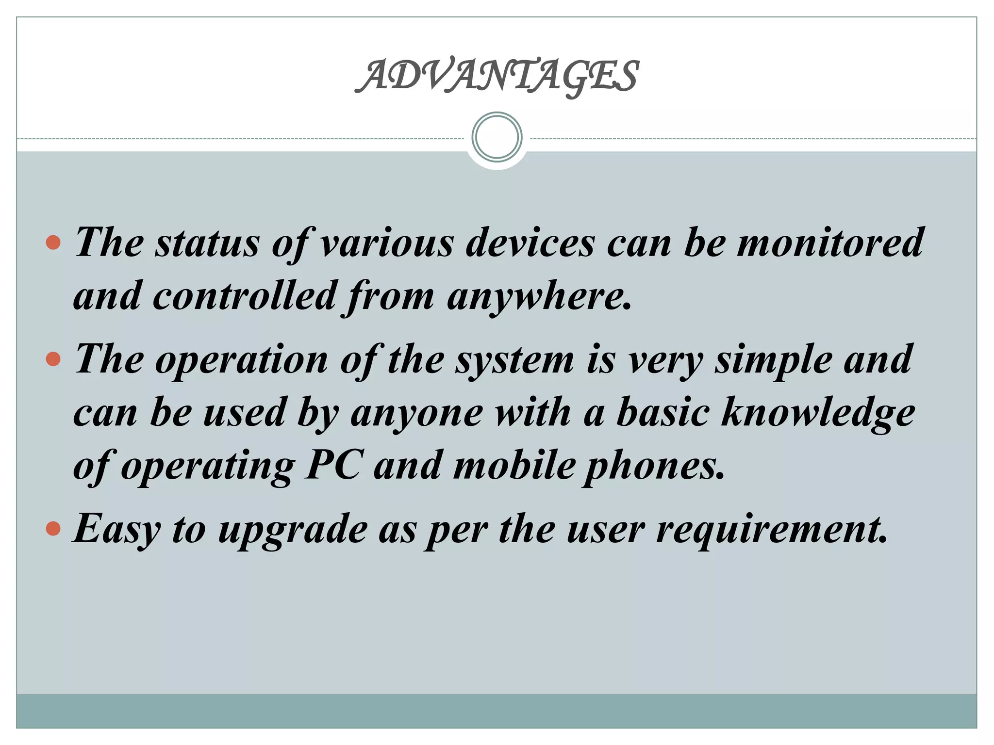 ADVANTAGES
 The status of various devices can be monitored
and controlled from anywhere.
 The operation of the system is very simple and
can be used by anyone with a basic knowledge
of operating PC and mobile phones.
 Easy to upgrade as per the user requirement.
 