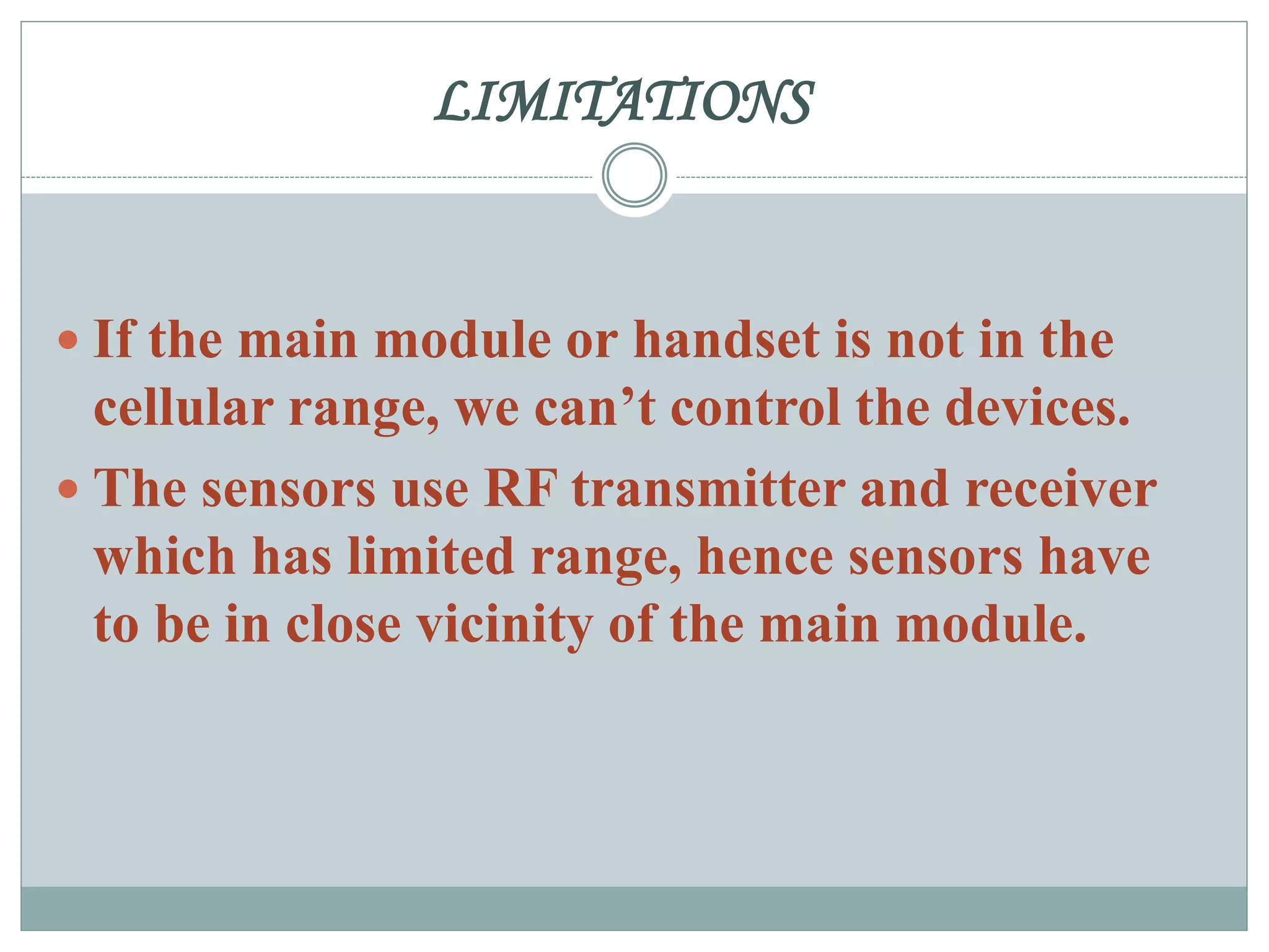 LIMITATIONS
 If the main module or handset is not in the
cellular range, we can’t control the devices.
 The sensors use RF transmitter and receiver
which has limited range, hence sensors have
to be in close vicinity of the main module.
 