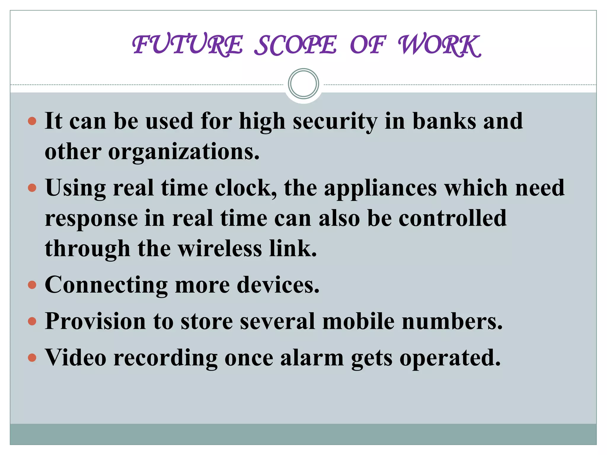 FUTURE SCOPE OF WORK
 It can be used for high security in banks and
other organizations.
 Using real time clock, the appliances which need
response in real time can also be controlled
through the wireless link.
 Connecting more devices.
 Provision to store several mobile numbers.
 Video recording once alarm gets operated.
 