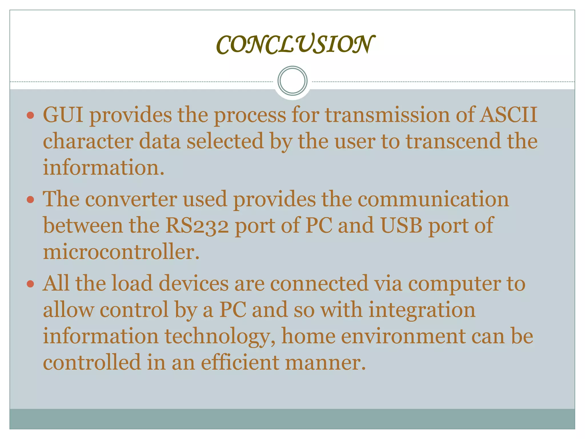 CONCLUSION
 GUI provides the process for transmission of ASCII
character data selected by the user to transcend the
information.
 The converter used provides the communication
between the RS232 port of PC and USB port of
microcontroller.
 All the load devices are connected via computer to
allow control by a PC and so with integration
information technology, home environment can be
controlled in an efficient manner.
 