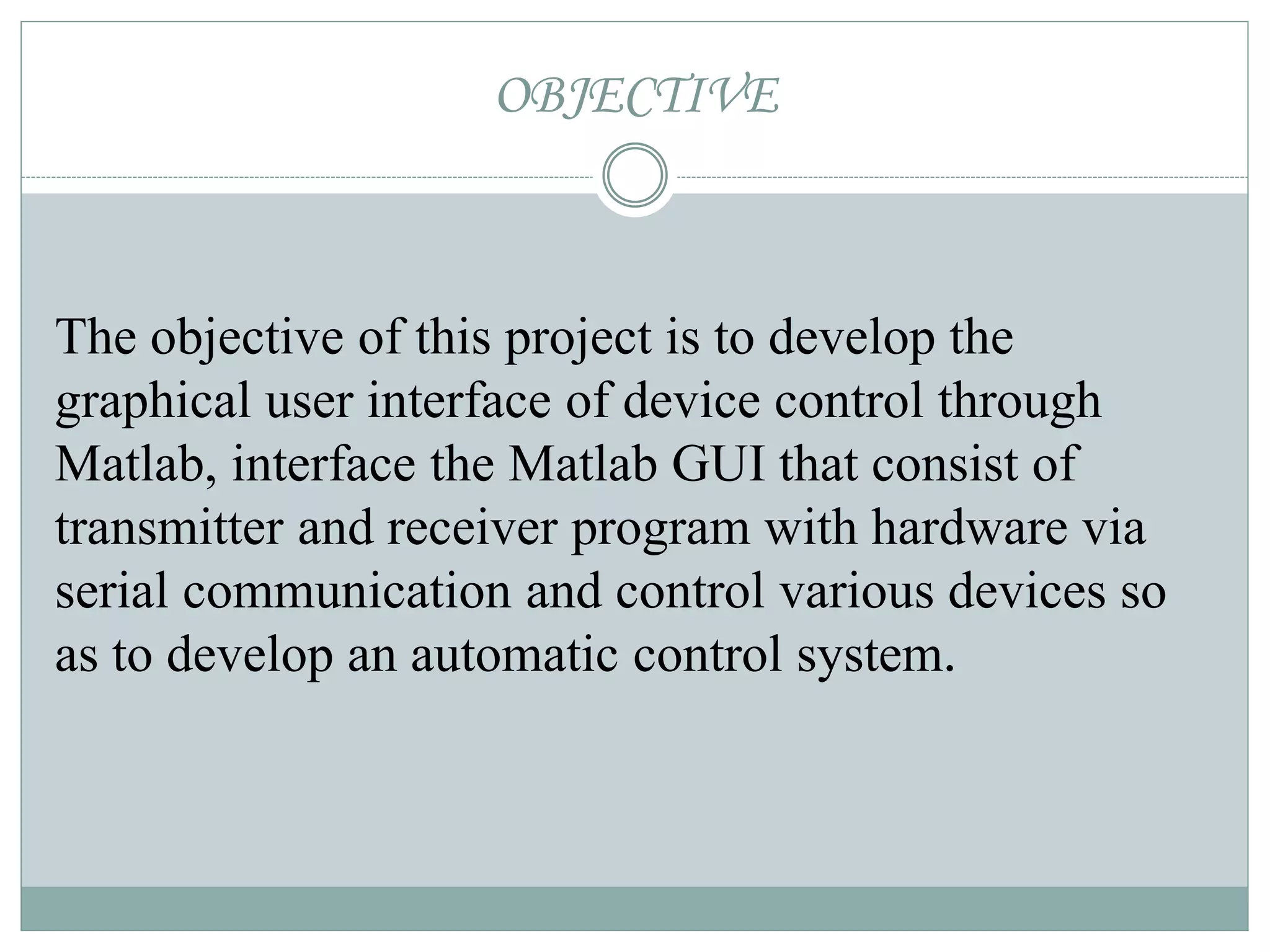 OBJECTIVE
The objective of this project is to develop the
graphical user interface of device control through
Matlab, interface the Matlab GUI that consist of
transmitter and receiver program with hardware via
serial communication and control various devices so
as to develop an automatic control system.
 