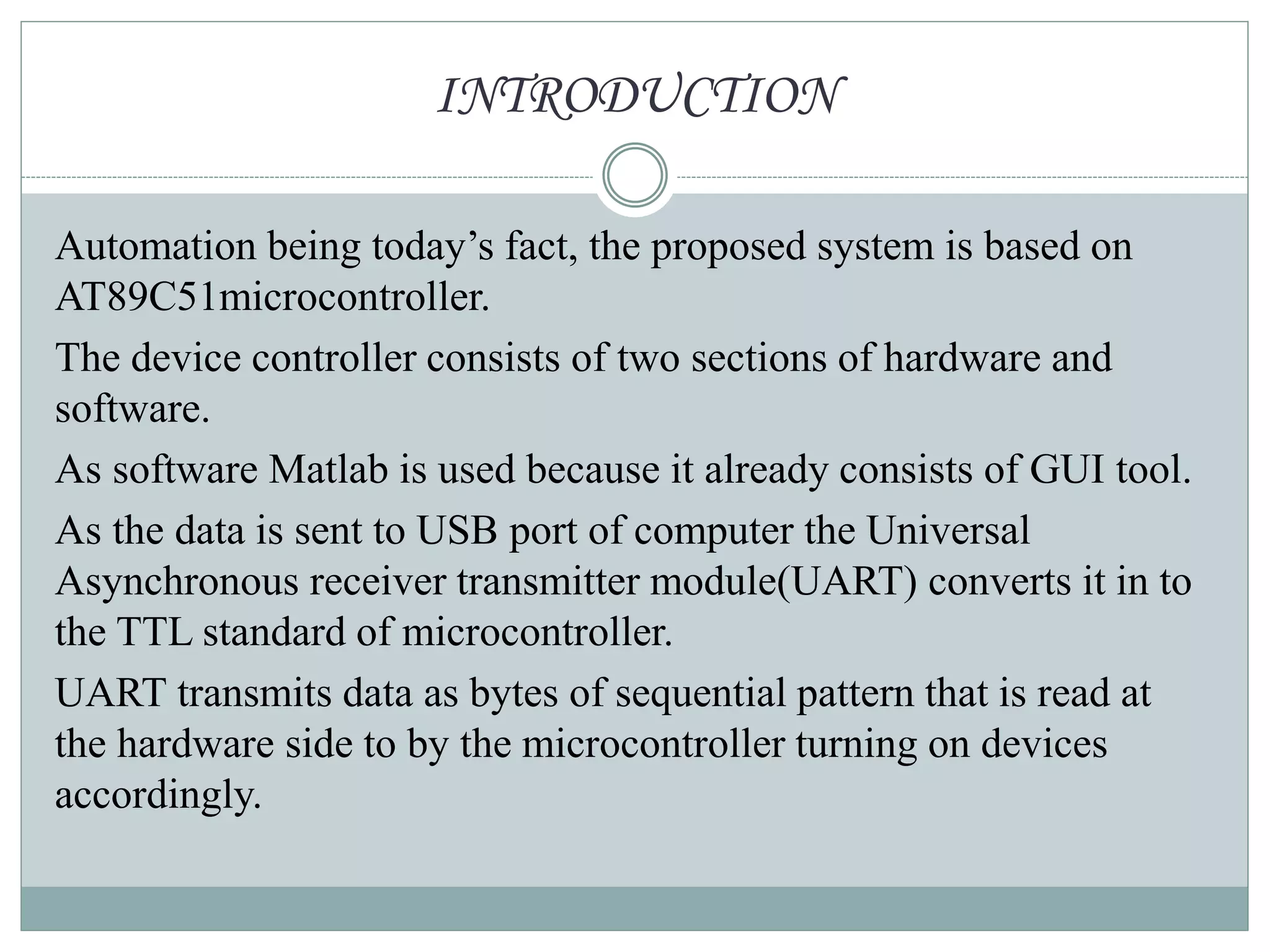 INTRODUCTION
Automation being today’s fact, the proposed system is based on
AT89C51microcontroller.
The device controller consists of two sections of hardware and
software.
As software Matlab is used because it already consists of GUI tool.
As the data is sent to USB port of computer the Universal
Asynchronous receiver transmitter module(UART) converts it in to
the TTL standard of microcontroller.
UART transmits data as bytes of sequential pattern that is read at
the hardware side to by the microcontroller turning on devices
accordingly.
 