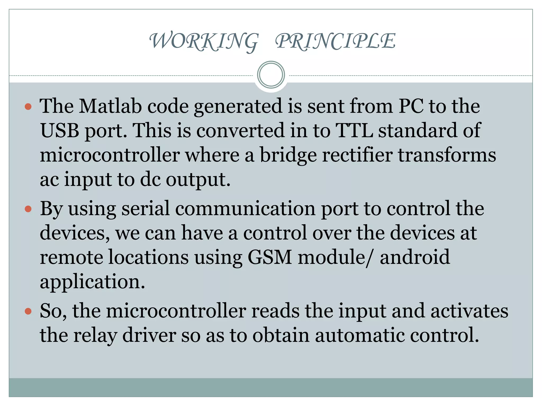 WORKING PRINCIPLE
 The Matlab code generated is sent from PC to the
USB port. This is converted in to TTL standard of
microcontroller where a bridge rectifier transforms
ac input to dc output.
 By using serial communication port to control the
devices, we can have a control over the devices at
remote locations using GSM module/ android
application.
 So, the microcontroller reads the input and activates
the relay driver so as to obtain automatic control.
 
