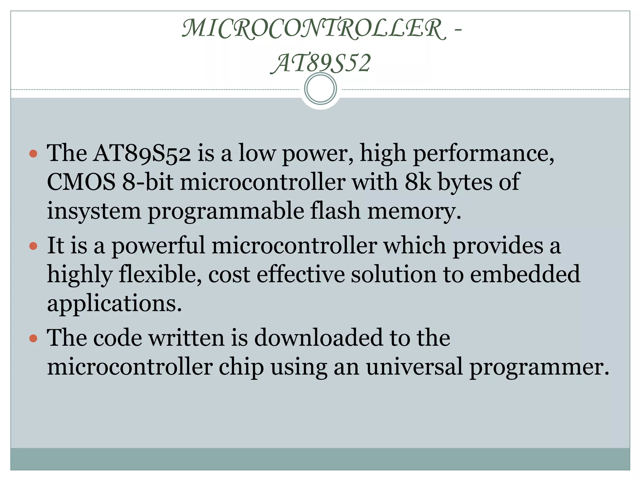 MICROCONTROLLER -
AT89S52
 The AT89S52 is a low power, high performance,
CMOS 8-bit microcontroller with 8k bytes of
insystem programmable flash memory.
 It is a powerful microcontroller which provides a
highly flexible, cost effective solution to embedded
applications.
 The code written is downloaded to the
microcontroller chip using an universal programmer.
 