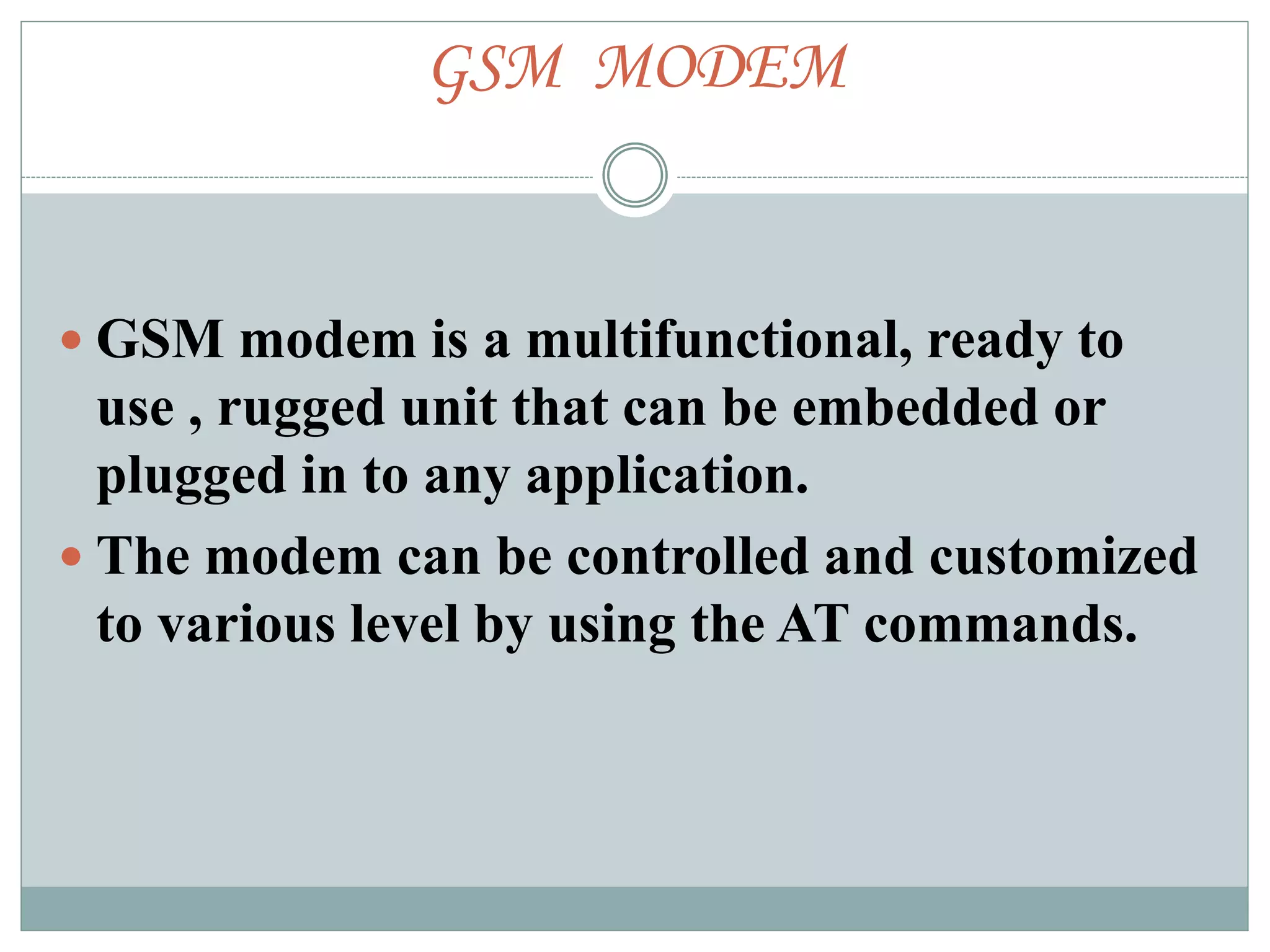 GSM MODEM
 GSM modem is a multifunctional, ready to
use , rugged unit that can be embedded or
plugged in to any application.
 The modem can be controlled and customized
to various level by using the AT commands.
 