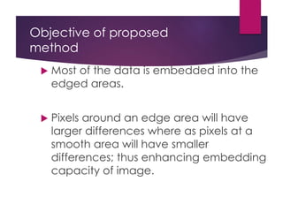 Objective of proposed
method
 Most of the data is embedded into the
edged areas.
 Pixels around an edge area will have
larger differences where as pixels at a
smooth area will have smaller
differences; thus enhancing embedding
capacity of image.
 
