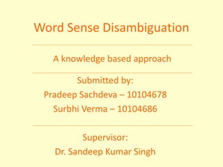 A knowledge based approach
Word Sense Disambiguation
Submitted by:
Pradeep Sachdeva – 10104678
Surbhi Verma – 10104686
Supervisor:
Dr. Sandeep Kumar Singh
 