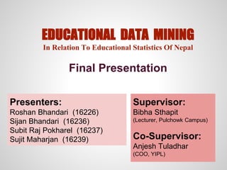 EDUCATIONAL DATA MINING
In Relation To Educational Statistics Of Nepal
Final Presentation
Presenters:
Roshan Bhandari (16226)
Sijan Bhandari (16236)
Subit Raj Pokharel (16237)
Sujit Maharjan (16239)
Supervisor:
Bibha Sthapit
(Lecturer, Pulchowk Campus)
Co-Supervisor:
Anjesh Tuladhar
(COO, YIPL)
 