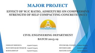 MAJOR PROJECT
EFFECT OF W/C RATIO, ADMIXTURE ON COMPRESSIVE
STRENGTH OF SELF COMPACTING CONCRETE (SCC)
CIVIL ENGINEERING DEPARTMENT
BATCH 2015-19
NISHANT BHICKTA 03420703415 PIYUSH KR. PANDEY 03620703415
RAVI SHNAKAR THAKUR 04320703415 DEVESH GARG 01620703415
RAM KASHYAP 04220703415 MAYANK GUPTA 02720703415
 