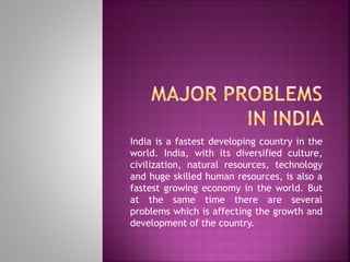 India is a fastest developing country in the
world. India, with its diversified culture,
civilization, natural resources, technology
and huge skilled human resources, is also a
fastest growing economy in the world. But
at the same time there are several
problems which is affecting the growth and
development of the country.
 