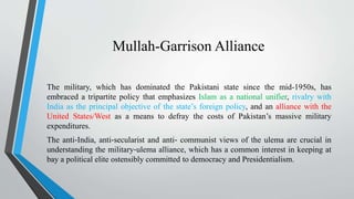 Mullah-Garrison Alliance
The military, which has dominated the Pakistani state since the mid-1950s, has
embraced a tripartite policy that emphasizes Islam as a national unifier, rivalry with
India as the principal objective of the state’s foreign policy, and an alliance with the
United States/West as a means to defray the costs of Pakistan’s massive military
expenditures.
The anti‐India, anti‐secularist and anti‐ communist views of the ulema are crucial in
understanding the military‐ulema alliance, which has a common interest in keeping at
bay a political elite ostensibly committed to democracy and Presidentialism.
 