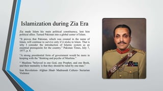 Islamization during Zia Era
Zia made Islam his main political constituency, lent him
political allies. Turned Pakistan into a global center of Islam.
“It proves that Pakistan, which was created in the name of
Islam, will continue to survive only if it sticks to Islam. That is
why I consider the introduction of Islamic system as an
essential prerequisite for the country.” Pakistan Times, July 7,
1977, p. 8.
“A strong presidential form of government would be more in
keeping with the "thinking and psyche of Muslims.”
“ Muslims "believed in one God, one Prophet, and one Book,
and their mentality is that they should be ruled by one man.”
Iran Revolution- Afghan Jihad- Madrassah Culture- Sectarian
Violence
 