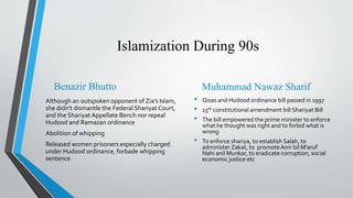 Islamization During 90s
Benazir Bhutto
Although an outspoken opponent of Zia’s Islam,
she didn’t dismantle the Federal Shariyat Court,
and the Shariyat Appellate Bench nor repeal
Hudood and Ramazan ordinance
Abolition of whipping
Released women prisoners especially charged
under Hudood ordinance, forbade whipping
sentence
Muhammad Nawaz Sharif
• Qisas and Hudood ordinance bill passed in 1997
• 15th constitutional amendment bill Shariyat Bill
• The bill empowered the prime minister to enforce
what he thought was right and to forbid what is
wrong
• To enforce shariya, to establish Salah, to
administer Zakat, to promoteAmr bil M’aruf
Nahi anil Munkar, to eradicate corruption, social
economic justice etc
 