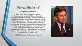 Pervez Musharraf
Enlightened moderation
I say to my brother Muslims: The time
for renaissance has come. The way forward is
through enlightenment. We must concentrate on human
resource development through the alleviation of poverty
and through education, health care and social justice. If
this is our direction, it cannot be achieved through
confrontation. We must adopt a path of moderation and a
conciliatory approach to fight the common belief that
Islam is a religion of militancy in conflict with
modernization, democracy and secularism. All this must
be done with a realization that, in the world we live in,
fairness does not always rule.
2002 OIC Summit Conference in Malaysia.
 