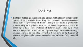 End Note
• In spite of its manifest weaknesses and failures, political Islam is indisputably
a powerful and potentially destabilizing phenomenon in Pakistan—a country
whose surface appearance of Islamic homogeneity masks a profoundly
diverse society. How political Islam evolves in coming years will inevitably
impact upon the political evolution of Pakistan itself—whether, in other
words, it will proceed in the direction of greater respect for cultural diversity,
religious tolerance in particular, or whether it will move in the direction of
increased religious exclusiveness, extremism, and orthodox. Only time will
tell.
 