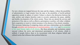 For now citizens are trapped between the state and the religion, without the possibility
of administrative or legal remedy from the state or the possibility of lawful political
opposition outside its sphere of control. Failure to observe the distinction between the
state, politics and religion therefore tends to severely undermine the peace, stability
and healthy development of the whole society. Those who are denied the services and
protection of the state as well as effective participation in politics will either withdraw
their cooperation or resort to violent resistance in the absence of less drastic remedies.
This necessary balancing of competing claims and tense relationships can be mediated
through principles and mechanisms of constitutionalism, rule of law and the protection
of the equal human rights of all citizens. But these principles and institutions cannot
succeed without the active and determined participation of all citizens, which is
unlikely if people believe them to be inconsistent with those religious beliefs and
cultural norms that influence their political behavior.
 