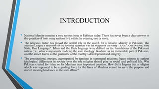 INTRODUCTION
• National identity remains a very serious issue in Pakistan today. There has never been a clear answer to
the question of how many nations live within the country, one or more.
• The religious factor has played the central role in the search for a national identity in Pakistan. The
Muslim League’s response to the identity question was its slogan of the early 1950s: “One Nation, One
State, One Language”. Islam and the Urdu language were defined as the foundations of the Pakistani
nation (two other components made up the state ideology: Kashmir as an inalienable part of Pakistan,
and the armed forces as the guarantee of the country’s development and integrity
• The constitutional process, accompanied by tensions in communal relations, bears witness to serious
ideological differences in society over the role religion should play in social and political life. Was
Pakistan created for Islam or for Muslims is an important question. How did it happen that a religion
which was supposed to be a guiding force for the lives of Muslims ceased to serve the purpose and
started creating hindrance in the state affairs?
 