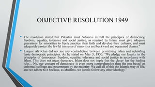 OBJECTIVE RESOLUTION 1949
• The resolution stated that Pakistan must “observe in full the principles of democracy,
freedom, equality, tolerance and social justice, as required by Islam, must give adequate
guarantees for minorities to freely practice their faith and develop their cultures, and must
adequately protect the lawful interests of minorities and backward and oppressed classes.”
• Liaquat Ali Khan did not see any contradiction between prioritizing Islam and upholding
basic democratic principles. As he stated on May 3, 1950, “We pledge our loyalty to the
principles of democracy, freedom, equality, tolerance and social justice in accordance with
Islam. This does not mean theocracy. Islam does not imply that the clergy has the leading
role… No, our concept of democracy is even more comprehensive than the one based on
universal suffrage and government by the majority. We call all of this the Islamic way of life,
and we adhere to it because, as Muslims, we cannot follow any other ideology.”
 