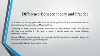 Difference Between theory and Practice
In practice, the priority given to Islam in social and political life lead to restrictions on the
basic rights and freedoms of non Muslim citizens.
According to some notable ullamas restrictions on non-Muslims’ social and political
activities were justified by the need to preserve internal peace and ensure religious
minorities’ security
that non-Muslims should not play important roles in Pakistan and, in particular, should not
be allowed to hold senior government posts
Jogandar Nath Mandal Resignation Letter
 