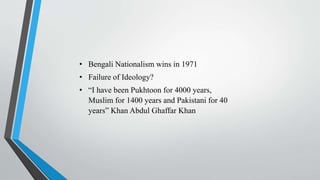 • Bengali Nationalism wins in 1971
• Failure of Ideology?
• “I have been Pukhtoon for 4000 years,
Muslim for 1400 years and Pakistani for 40
years” Khan Abdul Ghaffar Khan
 