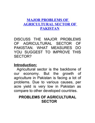 MAJOR PROBLEMS OF
     AGRICULTURAL SECTOR OF
            PAKISTAN

DISCUSS THE MAJOR PROBLEMS
OF AGRICULTURAL SECTOR OF
PAKISTAN. WHAT MEASURES DO
YOU SUGGEST TO IMPROVE THIS
SECTOR?

Introduction:
  Agricultural sector is the backbone of
our economy. But the growth of
agriculture in Pakistan is facing a lot of
problems. Due to various causes, per
acre yield is very low in Pakistan as
compare to other developed countries.
  PROBLEMS OF AGRICULTURAL
           SECTOR
 