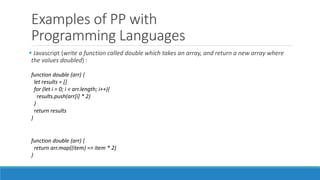 Examples of PP with
Programming Languages
 Javascript (write a function called double which takes an array, and return a new array where
the values doubled) :
function double (arr) {
let results = []
for (let i = 0; i < arr.length; i++){
results.push(arr[i] * 2)
}
return results
}
function double (arr) {
return arr.map((item) => item * 2)
}
 