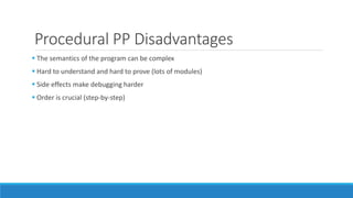 Procedural PP Disadvantages
 The semantics of the program can be complex
 Hard to understand and hard to prove (lots of modules)
 Side effects make debugging harder
 Order is crucial (step-by-step)
 
