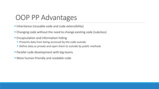 OOP PP Advantages
 Inheritance (reusable code and code extensibility)
 Changing code without the need to change existing code (subclass)
 Encapsulation and information hiding
 Prevents data from being accessed by the code outside
 Define data as private and open them to outside by public methods
 Parallel code development with big teams
 More human-friendly and readable code
 