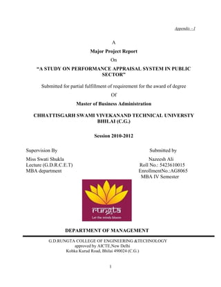 Appendix – I


                                           A
                              Major Project Report
                                        On
    “A STUDY ON PERFORMANCE APPRAISAL SYSTEM IN PUBLIC
                        SECTOR”

      Submitted for partial fulfillment of requirement for the award of degree
                                        Of
                        Master of Business Administration

   CHHATTISGARH SWAMI VIVEKANAND TECHNICAL UNIVERSTY
                      BHILAI (C.G.)

                                Session 2010-2012

Supervision By                                             Submitted by
Miss Swati Shukla                                         Nazeesh Ali
Lecture (G.D.R.C.E.T)                                 Roll No.: 5423610015
MBA department                                        EnrollmentNo.:AG8065
                                                       MBA IV Semester




                 DEPARTMENT OF MANAGEMENT

          G.D.RUNGTA COLLEGE OF ENGINEERING &TECHNOLOGY
                     approved by AICTE,New Delhi
                 Kohka Kurud Road, Bhilai 490024 (C.G.)


                                       1
 