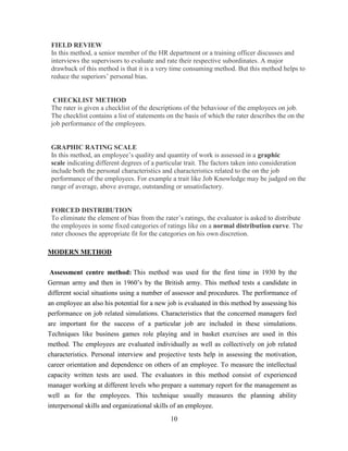 FIELD REVIEW
 In this method, a senior member of the HR department or a training officer discusses and
 interviews the supervisors to evaluate and rate their respective subordinates. A major
 drawback of this method is that it is a very time consuming method. But this method helps to
 reduce the superiors’ personal bias.


  CHECKLIST METHOD
 The rater is given a checklist of the descriptions of the behaviour of the employees on job.
 The checklist contains a list of statements on the basis of which the rater describes the on the
 job performance of the employees.


 GRAPHIC RATING SCALE
 In this method, an employee’s quality and quantity of work is assessed in a graphic
 scale indicating different degrees of a particular trait. The factors taken into consideration
 include both the personal characteristics and characteristics related to the on the job
 performance of the employees. For example a trait like Job Knowledge may be judged on the
 range of average, above average, outstanding or unsatisfactory.


 FORCED DISTRIBUTION
 To eliminate the element of bias from the rater’s ratings, the evaluator is asked to distribute
 the employees in some fixed categories of ratings like on a normal distribution curve. The
 rater chooses the appropriate fit for the categories on his own discretion.

MODERN METHOD

 Assessment centre method: This method was used for the first time in 1930 by the
German army and then in 1960’s by the British army. This method tests a candidate in
different social situations using a number of assessor and procedures. The performance of
an employee an also his potential for a new job is evaluated in this method by assessing his
performance on job related simulations. Characteristics that the concerned managers feel
are important for the success of a particular job are included in these simulations.
Techniques like business games role playing and in basket exercises are used in this
method. The employees are evaluated individually as well as collectively on job related
characteristics. Personal interview and projective tests help in assessing the motivation,
career orientation and dependence on others of an employee. To measure the intellectual
capacity written tests are used. The evaluators in this method consist of experienced
manager working at different levels who prepare a summary report for the management as
well as for the employees. This technique usually measures the planning ability
interpersonal skills and organizational skills of an employee.
                                              10
 