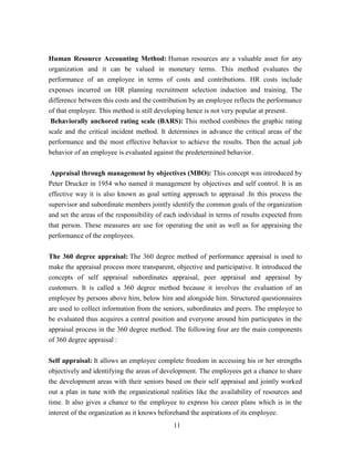 Human Resource Accounting Method: Human resources are a valuable asset for any
organization and it can be valued in monetary terms. This method evaluates the
performance of an employee in terms of costs and contributions. HR costs include
expenses incurred on HR planning recruitment selection induction and training. The
difference between this costs and the contribution by an employee reflects the performance
of that employee. This method is still developing hence is not very popular at present.
 Behaviorally anchored rating scale (BARS): This method combines the graphic rating
scale and the critical incident method. It determines in advance the critical areas of the
performance and the most effective behavior to achieve the results. Then the actual job
behavior of an employee is evaluated against the predetermined behavior.

 Appraisal through management by objectives (MBO): This concept was introduced by
Peter Drucker in 1954 who named it management by objectives and self control. It is an
effective way it is also known as goal setting approach to appraisal .In this process the
supervisor and subordinate members jointly identify the common goals of the organization
and set the areas of the responsibility of each individual in terms of results expected from
that person. These measures are use for operating the unit as well as for appraising the
performance of the employees.


The 360 degree appraisal: The 360 degree method of performance appraisal is used to
make the appraisal process more transparent, objective and participative. It introduced the
concepts of self appraisal subordinates appraisal, peer appraisal and appraisal by
customers. It is called a 360 degree method because it involves the evaluation of an
employee by persons above him, below him and alongside him. Structured questionnaires
are used to collect information from the seniors, subordinates and peers. The employee to
be evaluated thus acquires a central position and everyone around him participates in the
appraisal process in the 360 degree method. The following four are the main components
of 360 degree appraisal :


Self appraisal: It allows an employee complete freedom in accessing his or her strengths
objectively and identifying the areas of development. The employees get a chance to share
the development areas with their seniors based on their self appraisal and jointly worked
out a plan in tune with the organizational realities like the availability of resources and
time. It also gives a chance to the employee to express his career plans which is in the
interest of the organization as it knows beforehand the aspirations of its employee.
                                             11
 