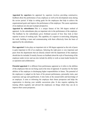 Appraisal by superiors: An appraisal by superiors involves providing constructive,
feedback about the performance of any employee as well as his development areas during
the review period. It helps in setting goals for the employees that help in achieve the
organizational goals and improve the performance of the employee. The career aspirations
of an employee are also put in proper prospective.
Appraisal by subordinates: This is a unique feature of the 360 degree method of
appraisal. As the subordinates play an important role in the performance of the employee.
The feedback by the subordinates gives firsthand account of how they look at their
superior in terms of working style. The capability of a superior in motivating, delegating
the work, building a team and communicating with them effectively form the basis of
appraisal by the subordinates.


Peer appraisal: It also plays an important role in 360 degree appraisal as the role of peers
is quite important in life of an employee. Selecting the right peers is very important and
peers from the departments that are directly related with the department of the employee
should also be included. It mainly focuses on feedback about the style of functioning of the
employee under review and can also include his ability to work as team leader besides his
co-operation and collaboration.


Potential appraisal: It is different from performance appraisal as it refers to the abilities
of the employees that are not being used at the time of appraisal. It searches for the latent
abilities of the employee in discharging higher responsibilities in future. The potential of
the employees is judged on the basis of his present performance, personality traits, past
experience and age and qualification. It also looks at the unused skills and knowledge of
an employee. It aims at informing the employee their future prospectus and helps the
organization in drawing your suitable successions plan. It also requires updating the
training efforts regularly and advised the employees on things which they can do to
improve their career prospectus.




                                             12
 