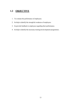 1.2   OBJECTIVE


 1. To evaluate the performance of employees.

 2. Its help to identify the strength & weakness of employees.

 3. Its provide feedback to employees regarding their performance.

 4. Its help to identify the necessary training & development programmes.




                                            13
 