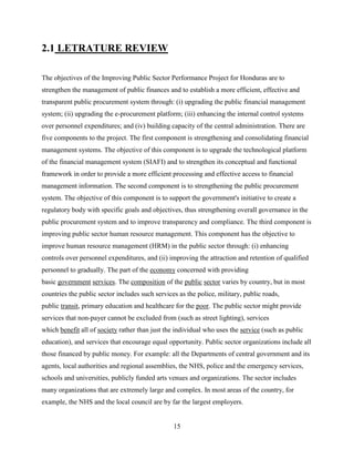 2.1 LETRATURE REVIEW

The objectives of the Improving Public Sector Performance Project for Honduras are to
strengthen the management of public finances and to establish a more efficient, effective and
transparent public procurement system through: (i) upgrading the public financial management
system; (ii) upgrading the e-procurement platform; (iii) enhancing the internal control systems
over personnel expenditures; and (iv) building capacity of the central administration. There are
five components to the project. The first component is strengthening and consolidating financial
management systems. The objective of this component is to upgrade the technological platform
of the financial management system (SIAFI) and to strengthen its conceptual and functional
framework in order to provide a more efficient processing and effective access to financial
management information. The second component is to strengthening the public procurement
system. The objective of this component is to support the government's initiative to create a
regulatory body with specific goals and objectives, thus strengthening overall governance in the
public procurement system and to improve transparency and compliance. The third component is
improving public sector human resource management. This component has the objective to
improve human resource management (HRM) in the public sector through: (i) enhancing
controls over personnel expenditures, and (ii) improving the attraction and retention of qualified
personnel to gradually. The part of the economy concerned with providing
basic government services. The composition of the public sector varies by country, but in most
countries the public sector includes such services as the police, military, public roads,
public transit, primary education and healthcare for the poor. The public sector might provide
services that non-payer cannot be excluded from (such as street lighting), services
which benefit all of society rather than just the individual who uses the service (such as public
education), and services that encourage equal opportunity. Public sector organizations include all
those financed by public money. For example: all the Departments of central government and its
agents, local authorities and regional assemblies, the NHS, police and the emergency services,
schools and universities, publicly funded arts venues and organizations. The sector includes
many organizations that are extremely large and complex. In most areas of the country, for
example, the NHS and the local council are by far the largest employers.


                                                 15
 