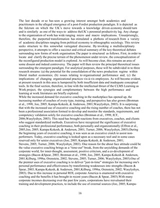 The last decade or so has seen a growing interest amongst both academics and
practitioners in the alleged emergence of a post-Fordist production paradigm. It is depicted as
the fulcrum on which the UK’s move towards a knowledge driven economy should turn
and is similarly as one of the ways to address theUK’s perennial productivity lag. Any change
to the organization of work has wide ranging micro and macro implications. Unsurprisingly,
therefore, the purported transformation has stimulated a plethora of research from a variety
of academic disciplines ranging from political economy to ethnographic sociology. This review
seeks structure to this somewhat variegated discourse. By invoking a multidisciplinary
perspective, it attempts to offer a succinct and critical summary of the key theoretical debates
surrounding new forms of work organisation.The paper is structured as follows. First, in order to
locate and clarify the precise terrain of the phenomenon under review, the conceptualization of
the reconfigured production model is explored. As will become clear, this remains an area of
some dissent and indeed controversy. The paper will then review the principal theoretical issues
surrounding the emergent paradigm. For analytical purposes, these will be subdivided in to three
research streams: (a) the potential for the consolidation of the news production regime within
liberal market economies; (b) issues relating to organisational performance and; (c) the
implications of changing organizational practices vis-à-vis employees. As will become evident,
at present research in this area is hampered by both insufficient data and inadequate conceptual
tools. In the final section, therefore, in line with the intellectual thrust of the CLMS Learning as
Work project, the synergies and complementary between the high performance and
learning at work literatures are briefly explored.
While the increased demand for executive coaching in the marketplace has opened up, the
increasing number of coaches of every type, training, and perspective has also grown (Brotman
et al., 1998; Joo, 2005; Kampa-Kokesh, & Anderson, 2001;Wasylyshyn, 2003). It is surprising
that with the increased use of executive coaching and the rising number of coaches, there has not
been a professional association formed to develop and monitor the standards, requirements, and
competency validation solely for executive coaches (Brotman et al., 1998; ICF,
2006;Wasylyshyn, 2003). This need has brought reactions from executives, coaches, and clients
who suggest standardized methods. Executives have recognized the significance of executive
coaching in their professional performance, both personally and organizationally (Effron et al.,
2005;Joo, 2005; Kampa-Kokesh, & Anderson, 2001; Turner, 2006; Wasylyshyn, 2003).During
the beginning years of executive coaching, it was seen as an executive crutch to assist non-
performers. Today, executive coaching is looked upon as a necessary tool and in some cases
reserved only for senior executives (Joo, 2005; Kampa-Kokesh, & Anderson, 2001;
Stevens, 2005; Turner, 2006; Wasylyshyn, 2003). One reason for the about face attitude could be
the value executive coaching brings as a “time-out" break, from the unyielding demands of the
corporate world, for inner-thought, assessment, positive criticism, and a co-development of
strategies (Bacon &Spear, 2003; Brotman et al., 1998; Joo, 2005; Kampa-Kokesh & Anderson,
2001;Kilburg, 1996a; Orenstein, 2002; Stevens, 2005; Turner, 2006; Wasylyshyn, 2003).One of
the premier uses of executive coaching is to deliver "just-in-time" strategies for increasing one's
personal performance and effectiveness by transforming weaknesses into strengths (Bacon &
Spear, 2003; Kampa-Kokesh, & Anderson, 2001;Kilburg, 1996a; Orenstein, 2002; Wasylyshyn,
2003). Due to this increase in personal ROI, corporate America is enamored with executive
coaching and the benefits it has brought in recent years (Bacon & Spear, 2003).With many
corporate incomes decreasing over the past few years, corporations have reevaluated their
training and development practices, to include the use of external sources (Joo, 2005; Kampa-

                                                16
 