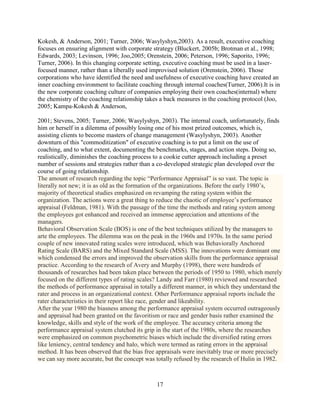 Kokesh, & Anderson, 2001; Turner, 2006; Wasylyshyn,2003). As a result, executive coaching
focuses on ensuring alignment with corporate strategy (Bluckert, 2005b; Brotman et al., 1998;
Edwards, 2003; Levinson, 1996; Joo,2005; Orenstein, 2006; Peterson, 1996; Saporito, 1996;
Turner, 2006). In this changing corporate setting, executive coaching must be used in a laser-
focused manner, rather than a liberally used improvised solution (Orenstein, 2006). Those
corporations who have identified the need and usefulness of executive coaching have created an
inner coaching environment to facilitate coaching through internal coaches(Turner, 2006).It is in
the new corporate coaching culture of companies employing their own coaches(internal) where
the chemistry of the coaching relationship takes a back measures in the coaching protocol (Joo,
2005; Kampa-Kokesh & Anderson,

2001; Stevens, 2005; Turner, 2006; Wasylyshyn, 2003). The internal coach, unfortunately, finds
him or herself in a dilemma of possibly losing one of his most prized outcomes, which is,
assisting clients to become masters of change management (Wasylyshyn, 2003). Another
downturn of this "commoditization" of executive coaching is to put a limit on the use of
coaching, and to what extent, documenting the benchmarks, stages, and action steps. Doing so,
realistically, diminishes the coaching process to a cookie cutter approach including a preset
number of sessions and strategies rather than a co-developed strategic plan developed over the
course of going relationship.
The amount of research regarding the topic “Performance Appraisal” is so vast. The topic is
literally not new; it is as old as the formation of the organizations. Before the early 1980’s,
majority of theoretical studies emphasized on revamping the rating system within the
organization. The actions were a great thing to reduce the chaotic of employee’s performance
appraisal (Feldman, 1981). With the passage of the time the methods and rating system among
the employees got enhanced and received an immense appreciation and attentions of the
managers.
Behavioral Observation Scale (BOS) is one of the best techniques utilized by the managers to
arte the employees. The dilemma was on the peak in the 1960s and 1970s. In the same period
couple of new innovated rating scales were introduced, which was Behaviorally Anchored
Rating Scale (BARS) and the Mixed Standard Scale (MSS). The innovations were dominant one
which condensed the errors and improved the observation skills from the performance appraisal
practice. According to the research of Avery and Murphy (1998), there were hundreds of
thousands of researches had been taken place between the periods of 1950 to 1980, which merely
focused on the different types of rating scales? Landy and Farr (1980) reviewed and researched
the methods of performance appraisal in totally a different manner, in which they understand the
rater and process in an organizational context. Other Performance appraisal reports include the
rater characteristics in their report like race, gender and likeability.
After the year 1980 the biasness among the performance appraisal system occurred outrageously
and appraisal had been granted on the favoritism or race and gender basis rather examined the
knowledge, skills and style of the work of the employee. The accuracy criteria among the
performance appraisal system clutched its grip in the start of the 1980s, where the researches
were emphasized on common psychometric biases which include the diversified rating errors
like leniency, central tendency and halo, which were termed as rating errors in the appraisal
method. It has been observed that the bias free appraisals were inevitably true or more precisely
we can say more accurate, but the concept was totally refused by the research of Hulin in 1982.



                                               17
 