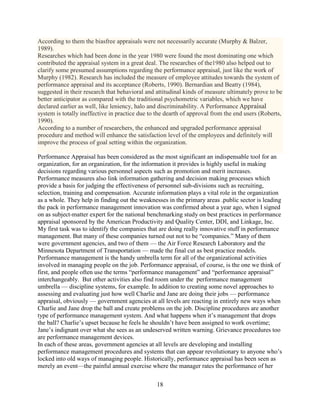 According to them the biasfree appraisals were not necessarily accurate (Murphy & Balzer,
1989).
Researches which had been done in the year 1980 were found the most dominating one which
contributed the appraisal system in a great deal. The researches of the1980 also helped out to
clarify some presumed assumptions regarding the performance appraisal, just like the work of
Murphy (1982). Research has included the measure of employee attitudes towards the system of
performance appraisal and its acceptance (Roberts, 1990). Bernardian and Beatty (1984),
suggested in their research that behavioral and attitudinal kinds of measure ultimately prove to be
better anticipator as compared with the traditional psychometric variables, which we have
declared earlier as well, like leniency, halo and discriminability. A Performance Appraisal
system is totally ineffective in practice due to the dearth of approval from the end users (Roberts,
1990).
According to a number of researchers, the enhanced and upgraded performance appraisal
procedure and method will enhance the satisfaction level of the employees and definitely will
improve the process of goal setting within the organization.

Performance Appraisal has been considered as the most significant an indispensable tool for an
organization, for an organization, for the information it provides is highly useful in making
decisions regarding various personnel aspects such as promotion and merit increases.
Performance measures also link information gathering and decision making processes which
provide a basis for judging the effectiveness of personnel sub-divisions such as recruiting,
selection, training and compensation. Accurate information plays a vital role in the organization
as a whole. They help in finding out the weaknesses in the primary areas .public sector is leading
the pack in performance management innovation was confirmed about a year ago, when I signed
on as subject-matter expert for the national benchmarking study on best practices in performance
appraisal sponsored by the American Productivity and Quality Center, DDI, and Linkage, Inc.
My first task was to identify the companies that are doing really innovative stuff in performance
management. But many of these companies turned out not to be “companies.” Many of them
were government agencies, and two of them — the Air Force Research Laboratory and the
Minnesota Department of Transportation — made the final cut as best practice models.
Performance management is the handy umbrella term for all of the organizational activities
involved in managing people on the job. Performance appraisal, of course, is the one we think of
first, and people often use the terms “performance management” and “performance appraisal”
interchangeably. But other activities also find room under the performance management
umbrella — discipline systems, for example. In addition to creating some novel approaches to
assessing and evaluating just how well Charlie and Jane are doing their jobs — performance
appraisal, obviously — government agencies at all levels are reacting in entirely new ways when
Charlie and Jane drop the ball and create problems on the job. Discipline procedures are another
type of performance management system. And what happens when it’s management that drops
the ball? Charlie’s upset because he feels he shouldn’t have been assigned to work overtime;
Jane’s indignant over what she sees as an undeserved written warning. Grievance procedures too
are performance management devices.
In each of these areas, government agencies at all levels are developing and installing
performance management procedures and systems that can appear revolutionary to anyone who’s
locked into old ways of managing people. Historically, performance appraisal has been seen as
merely an event—the painful annual exercise where the manager rates the performance of her

                                                18
 