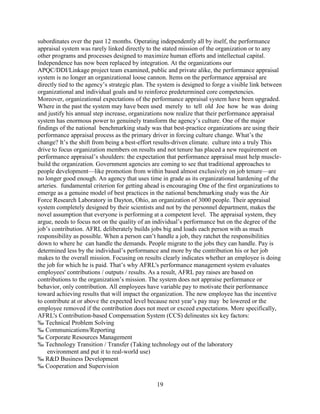 subordinates over the past 12 months. Operating independently all by itself, the performance
appraisal system was rarely linked directly to the stated mission of the organization or to any
other programs and processes designed to maximize human efforts and intellectual capital.
Independence has now been replaced by integration. At the organizations our
APQC/DDI/Linkage project team examined, public and private alike, the performance appraisal
system is no longer an organizational loose cannon. Items on the performance appraisal are
directly tied to the agency’s strategic plan. The system is designed to forge a visible link between
organizational and individual goals and to reinforce predetermined core competencies.
Moreover, organizational expectations of the performance appraisal system have been upgraded.
Where in the past the system may have been used merely to tell old Joe how he was doing
and justify his annual step increase, organizations now realize that their performance appraisal
system has enormous power to genuinely transform the agency’s culture. One of the major
findings of the national benchmarking study was that best-practice organizations are using their
performance appraisal process as the primary driver in forcing culture change. What’s the
change? It’s the shift from being a best-effort results-driven climate. culture into a truly This
drive to focus organization members on results and not tenure has placed a new requirement on
performance appraisal’s shoulders: the expectation that performance appraisal must help muscle-
build the organization. Government agencies are coming to see that traditional approaches to
people development—like promotion from within based almost exclusively on job tenure—are
no longer good enough. An agency that uses time in grade as its organizational hardening of the
arteries. fundamental criterion for getting ahead is encouraging One of the first organizations to
emerge as a genuine model of best practices in the national benchmarking study was the Air
Force Research Laboratory in Dayton, Ohio, an organization of 3000 people. Their appraisal
system completely designed by their scientists and not by the personnel department, makes the
novel assumption that everyone is performing at a competent level. The appraisal system, they
argue, needs to focus not on the quality of an individual’s performance but on the degree of the
job’s contribution. AFRL deliberately builds jobs big and loads each person with as much
responsibility as possible. When a person can’t handle a job, they ratchet the responsibilities
down to where he can handle the demands. People migrate to the jobs they can handle. Pay is
determined less by the individual’s performance and more by the contribution his or her job
makes to the overall mission. Focusing on results clearly indicates whether an employee is doing
the job for which he is paid. That’s why AFRL's performance management system evaluates
employees' contributions / outputs / results. As a result, AFRL pay raises are based on
contributions to the organization’s mission. The system does not appraise performance or
behavior, only contribution. All employees have variable pay to motivate their performance
toward achieving results that will impact the organization. The new employee has the incentive
to contribute at or above the expected level because next year’s pay may be lowered or the
employee removed if the contribution does not meet or exceed expectations. More specifically,
AFRL's Contribution-based Compensation System (CCS) delineates six key factors:
‰ Technical Problem Solving
‰ Communications/Reporting
‰ Corporate Resources Management
‰ Technology Transition / Transfer (Taking technology out of the laboratory
    environment and put it to real-world use)
‰ R&D Business Development
‰ Cooperation and Supervision

                                                19
 