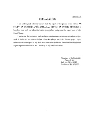Appendix – II
                                   DECLARATION

     I am undersigned solemnly declare that the report of the project work entitled “A
STUDY ON PERFORMANCE APPRAISAL SYSTEM IN PUBLIC SECTOR”, is
based my own work carried out during the course of my study under the supervision of Miss
Swati Shukla.
     I assert that the statements made and conclusions drawn are an outcome of the project
work. I further declare that to the best of my knowledge and belief that the project report
does not contain any part of any work which has been submitted for the award of any other
degree/diploma/certificate in this University or any other University.




                                                                  (Signature of the Candidate)
                                                                        Nazeesh Ali
                                                                   Roll No.:5423610015
                                                                  Enrollment No.:AG8065




                                             2
 