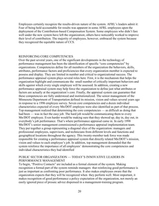 Employees certainly recognize the results-driven nature of the system. AFRL’s leaders admit it:
Fear of being held accountable for results was apparent in some AFRL employees upon the
deployment of the Contribution-based Compensation System. Some employees who didn’t fare
well under the new system have left the organization; others have noticeably worked to improve
their level of contribution. The majority of employees, however, embraced the system because
they recognized the equitable nature of CCS.



REINFORCING CORE COMPETENCIES
Over the past several years, one of the significant developments in the technology of
performance management has been the identification of specific “core competencies” by
organizations. Competencies define for all members of the organization the behaviors, skills,
attributes, performance factors and proficiencies that every organization member is expected to
possess and display. They are limited in number and critical to organizational success. The
performance appraisal system plays several roles here. First, it is the mechanism that helps the
organization highlight and communicate the small number of critically important behaviors and
skills against which every single employee will be assessed. In addition, creating a new
performance appraisal system may help force the organization to define just what attributes or
factors are actually at the organization’s core. Finally, the appraisal system can guarantee that
these competencies are fully understood and institutionalized. The senior management of the
Minnesota Department of Transportation defined its mission, vision and values several years ago
in response to a 1996 employee survey. Seven core competencies and a dozen individual
characteristics expected of every Mn/DOT employee were also identified as part of that process.
Top management realized that determining the core competencies — as difficult as doing that
had been — was in fact the easy job. The hard job would be communicating them to every
Mn/DOT employee. Even harder would be making sure that they showed up, day in, day out, in
everybody’s job performance. That’s where performance appraisal came in. In early 1998
Mn/DOT’s senior management commissioned a performance appraisal implementation team.
They put together a group representing a diagonal slice of the organization: managers and
professional employees, supervisors, and technicians from different levels and functions and
geographical locations throughout the agency. This twenty-member task force was made
responsible for creating a performance appraisal system that directly related Mn/DOT’s mission,
vision and values to each employee’s job. In addition, top management demanded that the
system reinforce the importance of all employees’ demonstrating the core competencies and
individual characteristics they had identified

PUBLIC SECTOR ORGANIZATION — TODAY’S INNOVATIVE LEADERS IN
PERFORMANCE MANAGEMENT
To begin, “Positive Contacts” are included as a formal element of the system. Making
recognition a formal part of the system reminds managers that reinforcing good performance is
just as important as confronting poor performance. It also makes employees aware that the
organization expects that they will be recognized when they perform well. Most important, it
makes recognition of good performance a policy expectation of the organization, not merely an
easily ignored piece of prosaic advice dispensed in a management-training program.

                                               20
 