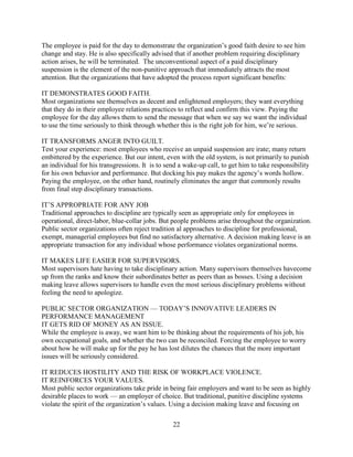 The employee is paid for the day to demonstrate the organization’s good faith desire to see him
change and stay. He is also specifically advised that if another problem requiring disciplinary
action arises, he will be terminated. The unconventional aspect of a paid disciplinary
suspension is the element of the non-punitive approach that immediately attracts the most
attention. But the organizations that have adopted the process report significant benefits:

IT DEMONSTRATES GOOD FAITH.
Most organizations see themselves as decent and enlightened employers; they want everything
that they do in their employee relations practices to reflect and confirm this view. Paying the
employee for the day allows them to send the message that when we say we want the individual
to use the time seriously to think through whether this is the right job for him, we’re serious.

IT TRANSFORMS ANGER INTO GUILT.
Test your experience: most employees who receive an unpaid suspension are irate; many return
embittered by the experience. But our intent, even with the old system, is not primarily to punish
an individual for his transgressions. It is to send a wake-up call, to get him to take responsibility
for his own behavior and performance. But docking his pay makes the agency’s words hollow.
Paying the employee, on the other hand, routinely eliminates the anger that commonly results
from final step disciplinary transactions.

IT’S APPROPRIATE FOR ANY JOB
Traditional approaches to discipline are typically seen as appropriate only for employees in
operational, direct-labor, blue-collar jobs. But people problems arise throughout the organization.
Public sector organizations often reject tradition al approaches to discipline for professional,
exempt, managerial employees but find no satisfactory alternative. A decision making leave is an
appropriate transaction for any individual whose performance violates organizational norms.

IT MAKES LIFE EASIER FOR SUPERVISORS.
Most supervisors hate having to take disciplinary action. Many supervisors themselves havecome
up from the ranks and know their subordinates better as peers than as bosses. Using a decision
making leave allows supervisors to handle even the most serious disciplinary problems without
feeling the need to apologize.

PUBLIC SECTOR ORGANIZATION — TODAY’S INNOVATIVE LEADERS IN
PERFORMANCE MANAGEMENT
IT GETS RID OF MONEY AS AN ISSUE.
While the employee is away, we want him to be thinking about the requirements of his job, his
own occupational goals, and whether the two can be reconciled. Forcing the employee to worry
about how he will make up for the pay he has lost dilutes the chances that the more important
issues will be seriously considered.

IT REDUCES HOSTILITY AND THE RISK OF WORKPLACE VIOLENCE.
IT REINFORCES YOUR VALUES.
Most public sector organizations take pride in being fair employers and want to be seen as highly
desirable places to work — an employer of choice. But traditional, punitive discipline systems
violate the spirit of the organization’s values. Using a decision making leave and focusing on

                                                 22
 