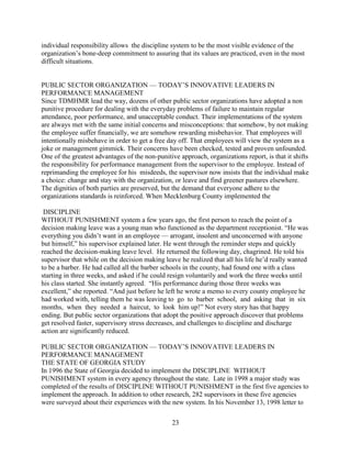 individual responsibility allows the discipline system to be the most visible evidence of the
organization’s bone-deep commitment to assuring that its values are practiced, even in the most
difficult situations.


PUBLIC SECTOR ORGANIZATION — TODAY’S INNOVATIVE LEADERS IN
PERFORMANCE MANAGEMENT
Since TDMHMR lead the way, dozens of other public sector organizations have adopted a non
punitive procedure for dealing with the everyday problems of failure to maintain regular
attendance, poor performance, and unacceptable conduct. Their implementations of the system
are always met with the same initial concerns and misconceptions: that somehow, by not making
the employee suffer financially, we are somehow rewarding misbehavior. That employees will
intentionally misbehave in order to get a free day off. That employees will view the system as a
joke or management gimmick. Their concerns have been checked, tested and proven unfounded.
One of the greatest advantages of the non-punitive approach, organizations report, is that it shifts
the responsibility for performance management from the supervisor to the employee. Instead of
reprimanding the employee for his misdeeds, the supervisor now insists that the individual make
a choice: change and stay with the organization, or leave and find greener pastures elsewhere.
The dignities of both parties are preserved, but the demand that everyone adhere to the
organizations standards is reinforced. When Mecklenburg County implemented the

 DISCIPLINE
WITHOUT PUNISHMENT system a few years ago, the first person to reach the point of a
decision making leave was a young man who functioned as the department receptionist. “He was
everything you didn’t want in an employee — arrogant, insolent and unconcerned with anyone
but himself,” his supervisor explained later. He went through the reminder steps and quickly
reached the decision-making leave level. He returned the following day, chagrined. He told his
supervisor that while on the decision making leave he realized that all his life he’d really wanted
to be a barber. He had called all the barber schools in the county, had found one with a class
starting in three weeks, and asked if he could resign voluntarily and work the three weeks until
his class started. She instantly agreed. “His performance during those three weeks was
excellent,” she reported. “And just before he left he wrote a memo to every county employee he
had worked with, telling them he was leaving to go to barber school, and asking that in six
months, when they needed a haircut, to look him up!” Not every story has that happy
ending. But public sector organizations that adopt the positive approach discover that problems
get resolved faster, supervisory stress decreases, and challenges to discipline and discharge
action are significantly reduced.

PUBLIC SECTOR ORGANIZATION — TODAY’S INNOVATIVE LEADERS IN
PERFORMANCE MANAGEMENT
THE STATE OF GEORGIA STUDY
In 1996 the State of Georgia decided to implement the DISCIPLINE WITHOUT
PUNISHMENT system in every agency throughout the state. Late in 1998 a major study was
completed of the results of DISCIPLINE WITHOUT PUNISHMENT in the first five agencies to
implement the approach. In addition to other research, 282 supervisors in these five agencies
were surveyed about their experiences with the new system. In his November 13, 1998 letter to

                                                23
 