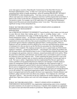 every state agency executive, Dana Russell, Commissioner of the State Merit System of
Personnel Administration, wrote: “A little over a year ago five Georgia State agencies
streamlined their ability to handle disciplinary action by installing DISCIPLINE WITHOUT
PUNISHMENT as their discipline policy. “Last June, surveys were sent to the personnel
officers and supervisors of those five agencies to learn how well the program had served them. A
glance at the results reveals that the overwhelming majority of managers and supervisors report
very positive results. For example, out of 282 supervisors, 63% report that the Performance
Improvement Discussion prevented disciplinary action “every time.” That alone represents a
significant savings of time and productivity.

PUBLIC SECTOR ORGANIZATION — TODAY’S INNOVATIVE LEADERS IN
PERFORMANCE MANAGEMENT
PEER REVIEW
One of DISCIPLINE WITHOUT PUNISHMENT’S great benefits is that it makes you look good
to a jury. But even better than looking good to a jury is avoiding facing a jury — or an
arbitrator, or administrative law judge, or EEOC hearing officer — at all. Peer Review is a
formal management system — an Alternative Dispute Resolution system — for resolving the
everyday complaints and disputes that arise in all companies. It is a grievance procedure for an
organization's non-union work force that can prevent problems from ever getting to court. Most
government agencies that have adopted the approach follow a similar procedure. When an
employee can't get a problem solved by talking to his or her boss and following the normal chain
of command, he or she can elect to use the Peer Review procedure for a final and binding
resolution of the complaint. The employee presents his case to a panel made up of both trained
employee volunteers — people just like himself — and managers. He explains the problem and
tells the panel what he feels should be done to solve it. Panel members (typically three peers and
two managers) ask questions, interview witnesses, research precedents and review policy. When
the panel feels sufficiently well informed, each member casts a secret ballot to grant or to deny
the employee's grievance. Majority rules. A letter explaining the panel's decision is sent to the
employee. All panel members sign; no minority opinions are permitted. Everyone gets back to
work. The issue is settled. Organizations that have implemented Peer Review report that it
creates a problem solving partnership between employees and managers. It builds employee
respect for management and the tough decisions managers are often required to make. It
demonstrates management's genuine belief in decision-making at the lowest possible level. Peer
Review proves management's conviction that employees are trusted partners in the enterprise.
But isn’t giving employees the power to overturn management’s decisions just turning theasylum
over to the inmates? No, experienced organizations report. With Peer Review, complaints are
heard, investigated and resolved by people who know your organization. Outside arbitrators and
mediators, judges and juries don't care about your company. Your employees do. And forget
“open door” policies — they just don't do the job. Employees are usually skeptical; courts rarely
uphold them. Open door systems can't work well when managers are expected to back each other
up.

PUBLIC SECTOR ORGANIZATION — TODAY’S INNOVATIVE LEADERS IN
PERFORMANCE MANAGEMENT Any organization implementing a peer review complaint
procedure maintains a lot of control over the process. It decides what complaints are appropriate
for a panel to hear and which fall outside its jurisdiction. Management decides who’s eligible to

                                               24
 