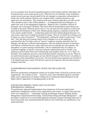 serve as a panelist, how the pool of potential panelists will be trained, and how individuals will
be selected when a case comes up for review. When the City of Carrollton, Texas installed its
system several years ago, they provided for the city manager in conjunction with personnel to
decide who will be panelists. Panelists can volunteer others, volunteer themselves, and
supervisors can recommend. They ended up with more volunteers than they were able to train
.They decided to train a total of thirty panelists — six Department/Division Managers, six
supervisors, and 18 non-management employees. Kathryn Usrey, Carrollton’s director of
personnel, acts as the panel's facilitator. She insures that all documentation and witnesses are
available to the panel. While she doesn’t have a vote, she does have the authority to advise the
panel about the boundaries of their roles. Besides getting employee complaints resolved, Ms.
Usrey reports another benefit — it helps keep supervisors from making illogical decisions. It’s
easy to get a supervisor to rethink his position by asking, “How do you think this will play out if
he takes it to a jury of his peers?” "The hardest part is selling the system to supervisors,” Usrey
said. “They fear that you're turning control of the workplace over to the employees." To
counteract that, the City held a series of "massive" employee meetings chaired by the City
Manager. Peer Review is efficient and inexpensive. Once an employee becomes an adversary,
costs balloon. With Peer Review, salary and travel costs are typically the only expenses. The
atmosphere of a panel meeting is businesslike with no complicated rules of evidence, no
courtroom trappings, no lawyers. Issues get surfaced, explored and resolved. Finally, your
employees can be trusted. Peers don't automatically stick together; there's no “us vs. them” on
the panel. Your employees are just as concerned about fairness and justice as you are. Three-to-
two splits between peers and managers are rare. But the best part of Peer Review is its ability to
keep unions at bay and problems out of court. The only benefit union organizers can still deliver
is an impartial grievance system. Peer Review removes the organizer's last tool and can keep a
company union-free.
.

IN PERFORMANCE MANAGEMENT, PUBLIC SECTOR LEADS THE
PACK
Innovative performance management systems are no longer found exclusively in private sector
organizations. The evidence is clear — America’s cities, state and federal agencies, and other
public sector organizations are taking a leading role in creating and implementing novel and
highly effective approaches to managing people on the job.


INTEGRATING MISSION, VISION AND VALUES INTO
PERFORMANCE APPRAISAL
The performance appraisal implementation team created one of the most sophisticated
performance management systems of any organization in the country. To begin, they took each
of the core competencies — Leadership, Learning and Strategic Systems Thinking, Quality
Management, Organizational Knowledge, Technical Knowledge and People Management — and
developed a unique twist on conventional appraisal techniques. Instead of defining what each of
those terms meant, they instead described the behavior one would likely see exhibited by a true
master performer.




                                                25
 