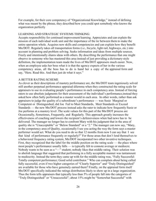 For example, for their core competency of “Organizational Knowledge,” instead of defining
what was meant by the phrase, they described how you could spot somebody who knows the
organization perfectly

LEARNING AND STRATEGIC SYSTEMS THINKING:
Accepts responsibility for continued improvement/learning. Appreciates and can explain the
mission of each individual work unit and the importance of the tie between them to make the
entire operation whole. Acquires new skills and competencies and can explain how they benefit
Mn/DOT. Regularly takes all transportation forms (i.e., bicycle, light rail, highways, etc.) into
account in planning and problem solving. Seeks information and ideas from multiple sources.
Freely and intentionally shares ideas with others. By describing the performance that one might
observe in someone who has mastered this area instead of just providing a dictionary-style
definition, the implementation team made the lives of Mn/DOT appraisers much easier. Now,
when an employee asks her boss what it is that the agency expects of her in the various
competency areas, all the boss has to do is hand her a copy of the appraisal form and
say, “Here. Read this. And then just do what it says.”

A BETTER RATING SCHEME
As clever as their descriptions of mastery performance are, the Mn/DOT team ingeniously solved
still another perpetual performance appraisal dilemma when they constructed the rating scale for
appraisers to use in evaluating people’s performance in each competency area. Instead of forcing
raters to use absolute judgments for their assessment of the individual’s performance,instead they
asked how often Sally performed as a master would in each area. In other words, rather than ask
appraisers to judge the quality of a subordinate’s performance — was Susie Marginal or
Competent or Distinguished; did Joe Fail to Meet Standards, Meet Standards or Exceed
Standards — the new Mn/DOT process instead asks the rater to indicate how frequently Susie or
Joe performs at a mastery level .The scale values for this part of the Mn/DOT process are
Occasionally, Sometimes, Frequently, and Regularly. This approach greatly increases the
effectiveness of coaching and lowers the recipient’s defensiveness when bad news has to be
delivered. The manager no longer has to confront Mary with his judgment that in the area of
quality she is “Unacceptable” or “Below Standard” or a “2.” The manager can now say, “Mary,
in the competency area of Quality, occasionally I see you acting the way the form says a master
performer would act. What do you need to do so that 12 months from now I can say that I see
that kind of performance frequently or regularly?” For those areas that don’t lend themselves to
a behavioral frequency rating system, Mn/DOT incorporated two other inventive techniques.
First, they recognized that the label for the middle position on the rating scale — the place where
most people’s performance usually falls — is typically felt to connote average or mediocre.
Nobody wants to be seen as a “—” student; nobody likes that middle rating. Their solution was
to abolish language that suggested that performing in a fully acceptable manner was tantamount
to mediocrity. Instead the term they came up with for the middle rating was, “Fully Successful:
Totally competent performance; Good solid contributor.” Who can complain about being called
fully successful, even if two higher categories of “Clearly Superior” and “Truly Distinguished”
are available for those who have genuinely earned them? Finally, on the appraisal form itself
Mn/DOT specifically indicated the ratings distribution likely to show up in a large organization.
Thus the form tells appraisers that typically less than 5% of people fall into the categories of
“Truly Distinguished” or “Unsuccessful”; about 15% might be “Somewhat Successful” with

                                                26
 