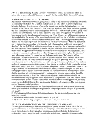 30% or so demonstrating “Clearly Superior” performance. Finally, the form tells raters and
ratees alike to expect about 50% or more to qualify for the middle “Fully Successful” rating.

MAKING THE APPRAISAL PROCESS POSITIVE
Research on performance appraisal, going back to some of the first studies conducted at General
Electric and published in 1954, confirm that criticism has little effect on producing lasting
behavioral change. Reinforcement of strengths, talents, and positive behaviors however, can
generate an increase in their frequency. How do we put a positive spin on performance appraisal,
the most scorned and derided of all management processes? The National Security Agency found
a simple and unpretentious way to create a positive tone for its new appraisal process that it
incorporated into its formal appraisal procedures. At NSA, all raters are told to ask their ratees, a
few weeks before the writing of the annual evaluation, to send in a list of all of the contributions
and accomplishments the subordinate has made over the past 12-month appraisal period.Only
include the positives, supervisors are instructed to tell their subordinates. And keep it informal,
too — just send me an email or write it on the back of an envelope and drop it on my desk?
So what’s the big deal? First, asking the subordinate to compile a list of successes and send it to
the boss before the formal appraisal is written certainly reinforces the organization’s message
that it wants the appraisal process to be an affirmative, constructive and positive process. This
notion is even more strongly reinforced when the appraiser goes on to explain that he doesn’t
want a balanced picture. “If you’ve had any failures over the year,” he’s told to tell his
employees, “or a project that didn’t go right, or anything else that doesn’t reflect you at your
best, leave it off the list. I only want a list of things that you’re genuinely proud of.” More
important, and more subtle, is the other reason for asking for the accomplishments list. Probably
nothing is more embarrassing to an appraiser than having an employee finish reading her annual
review and moan, “You didn’t even mention the Thompson contract I landed last February!” It’s
easy to overlook the triumphs and achievements of others; we rarely disregard our own. By
asking appraisers to request an accomplishments list from subordinates, it is helping to assure
that the appraiser will not be embarrassed by inadvertently ignoring a success that should be
recorded on the annual review. The City of Irving, already a model of innovation for its
development of a unique approach to the assessment of competencies, took NSA’s ideas of the
accomplishments list one valuable step further. As annual appraisal time approaches, each city
employee is asked to fill out a short questionnaire that kicks off the process. The form consists
only of four open-ended questions:
1. In appraising your performance, are there any other persons you work with or around with
whom your supervisor should speak to get a more complete picture of how you do your work /
get results?
2. Of what accomplishments and skills acquired during the last appraisal period are you
particularly proud?
3. What can be done to make you more effective in your job?
4. What can be done to help you provide better service to your customers?

INCORPORATING TECHNOLOGY INTO PERFORMANCE APPRAISAL
Technology can make the performance management process simpler. It is far easier for an
appraiser to access an electronic form on her company’s Intranet than to labor with pencil and
paper. Sophisticated software can allow senior managers to see both the distribution of
performance ratings across the entire organization and view pay inequities instantaneously.

                                                 27
 