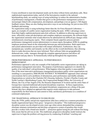 Course enrollment to meet development needs can be done without forms and phone calls. Most
sophisticated organizations today, and all of the best-practice models in the national
benchmarking study, are seeking ways of using technology to reduce the administrative burden
of performance management, a burden that grows as the performance management system is
increasingly linked with compensation, development, and perhaps even an agency’s 360-degree
feedback system. Many are also finding innovative ways to use technology for just-in-time (JIT)
feedback and training.
No organization today is using technology better than the Air Force Research Laboratory —
again, an example of a public sector organization leading the pack. AFRL's advantage comes
from their highly sophisticated point-and-click software. In addition to allowing supervisors to
more efficiently create job descriptions and complete employee assessments, the software helps
the organization automate what would otherwise be administratively difficult pay changes while
simultaneously ensuring pay equity. Their computer-based, paperless process permits
performance management system administrators to ensure equity throughout AFRL by graphing
employee positions based on the relationship between pay and performance. Both supervisors
and system administrators are provided with instant information. Furthermore, they can
manipulate pay variables and instantly see the effect on the overall distribution, thus allowing
them to make decisions that are more informed. Their software links ten geographically
disbursed sites, walks managers through the complete appraisal process and allows all
assessment and pay data to be hierarchically rolled up throughout the organization.

FROM PERFORMANCE APPRAISAL TO PERFORMANCE
IMPROVEMENT
Performance appraisal is only one example of the lead public sector organizations are taking in
performance management innovation. The purpose of performance appraisal is to identify the
quality of an individual’s job performance. What happens when that quality is unacceptable?
One of the most innovative performance management procedures public sector organizations are
installing is a non-punitive, DISCIPLINE WITHOUT PUNISHMENT approach when informal
conversations fail to solve problems of absenteeism, poor performance and shabby attitudes.
Organizations as varied as the Charlotte (NC) Housing Authority, Florida’s Pinellas County and
North Carolina’s Mecklenburg County, the Congressional Budget Office, the University of
Illinois, the City of San Angelo (TX), the Houston Department of Aviation and the entire State of
Georgia have rejected traditional adversarial disciplinary responses. In these organizations,
reprimands, warnings, demotions, and unpaid disciplinary suspensions are a thing of the past.
Instead, they have adopted an approach that requires errant employees to take personal
responsibility for their behavior and commit to fully satisfactory performance as a condition of
continued employment.

THE TRADITIONAL APPROACH TO DISCIPLINE
Since the 1930s, public and private organizations alike have settled on a common procedure to
handle organizational lapses from grace: “progressive discipline.” This traditional progressive
discipline system was developed seventy years ago when unions demanded that companies
eliminate summary terminations and develop a progressive system of penalties that would
provide a worker with a brand new benefit — protection against losing his job without first being
fully aware that his job was at risk. This traditional, progressive-discipline model instructs the
supervisor to begin the problem solving process by conducting ill defined “coaching and

                                               28
 
