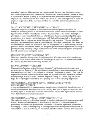 counseling” sessions. When coaching and counseling fail, the supervisor then is told to move
into formal disciplinary action, almost always described as a four-step process. An Oral Warning
is followed by a Written Warning. If the problem continues, the supervisor then suspends the
employee for a period of several days without pay, or writes a final warning notice, or places the
employee on probation. If the individual still does not correct his performance, termination
follows.

WHAT’S WRONG WITH THIS TRADITIONAL APPROACH?
Traditional progressive-discipline is America's criminal justice system brought into the
workplace. The basic premise of this traditional discipline system is that crime must be followed
by punishment. With its constant quest to “make the punishment fit the crime,” it attempts to
provide an awkward mix of retribution and rehabilitation. A growing number of public-sector
organizations have found a variety of problems with the traditional approach to discipline that
have caused them to examine and revise their practices and approach. 1930s and foisted on
unwilling companies and agencies who resisted having a discipline system at all. As a result, our
traditional system reflects the adversarial, labor vs. management, us vs. them assumptions that
prevailed in those hostile times. In fact, the discipline system that most organizations use today is
probably the only remaining vestige of the acrimonious 1930s approach to people-management
that still remains in our managerial toolkit.

IT MAKES THE SUPERVISOR THE BAD GUY
Most supervisors hate having to take disciplinary action. With its criminal justice mechanism,
the system forces the supervisor to become the employee’s adversary. The supervisor feels like
he’s the bad guy, the one who’s wearing the black hat.

IT’S NOT A CORRECTIVE PROCESS
Organizations often discover that their supervisors don’t see their discipline procedure as a
corrective devise. To them, it’s the procedure they must follow to generate enough paperwork to
justify discharge once they’ve decided that an employee’s termination is in order. They view the
steps of the discipline system merely as the hoops put up by the personnel department for them
to jump through in order to effect a problem employee’s firing. As a result, they don’t even
begin the discipline process until they have given up hope of ever correcting the problem.

THE TRADITIONAL DISCIPLINE SYSTEM OFTEN CLASHES WITH THE
ORGANIZATION’S VALUES
A large number of public sector organizations today have carefully-drafted, formal statements of
their vision and values. They have considered carefully what kind of organization they are and
what they aspire to be. But these values are often in direct conflict with organizational practices
when the time comes for disciplinary action.

THE TRADITIONAL APPROACH SIMPLY ASKS TOO LITTLE
The traditional progressive-discipline approach is certainly unpleasant. It breeds resentment and
hostility. But the traditional system is flawed by more than just its exclusive reliance on
punishment: it is insufficiently demanding. Punishment — warnings, reprimands, suspensions
without pay — seems like a tough way of assuring compliance with organizational standards. If
someone fails to meet expectations, we punish that individual until he complies. But compliance

                                                 29
 