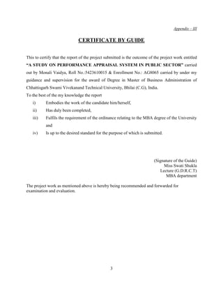 Appendix – III

                              CERTIFICATE BY GUIDE


This to certify that the report of the project submitted is the outcome of the project work entitled
“A STUDY ON PERFORMANCE APPRAISAL SYSTEM IN PUBLIC SECTOR” carried
out by Monali Vaidya, Roll No.:5423610015 & Enrollment No.: AG8065 carried by under my
guidance and supervision for the award of Degree in Master of Business Administration of
Chhattisgarh Swami Vivekanand Technical University, Bhilai (C.G), India.
To the best of the my knowledge the report
   i)      Embodies the work of the candidate him/herself,
   ii)     Has duly been completed,
   iii)    Fulfils the requirement of the ordinance relating to the MBA degree of the University
           and
   iv)     Is up to the desired standard for the purpose of which is submitted.




                                                                          (Signature of the Guide)
                                                                               Miss Swati Shukla
                                                                             Lecture (G.D.R.C.T)
                                                                                MBA department

The project work as mentioned above is hereby being recommended and forwarded for
examination and evaluation.




                                                 3
 